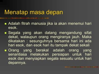Menatap masa depan
 Adalah fitrah manusia jika ia akan menemui hari
esok.
 Segala yang akan datang mengandung sifat
dekat, walaupun orang mengiranya jauh. Maka
dikatakan : sesunguhnya bersama hari ini ada
hari esok, dan esok hari itu tampak dekat sekali
 Orang yang berakal adalah orang yang
senantiasa melakukan persiapan untuk hari
esok dan menyiapkan segala sesuatu untuk hari
depannya.
 