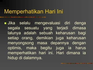 Memperhatikan Hari Ini
 Jika selalu mengevaluasi diri denga
segala sesuatu yang terjadi dimasa
lalunya adalah sebuah keharusan bagi
setiap orang, demikian juga keharusan
menyongsong masa depannya dengan
optimis, maka begitu juga ia harus
memperhatikan hari ini. Hari dimana ia
hidup di dalamnya.
 