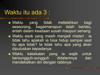 Waktu itu ada 3 :
 Waktu yang tidak melelahkan bagi
seseorang, bagaimanapun telah berlalu,
entah dalam keadaan susah maupun senang.
 Waktu esok yang masih menjadi misteri : ia
tidak tahu apakah ia bisa hidup sampai saat
itu apa tidak? Ia tidak tahu apa yang akan
diputuskan kepadanya.
 Waktu kekekalan yang ia wajib untuk
bersungguh-sungguh didalamnya dan
mendekatkan diri dengan rabbnya.
 