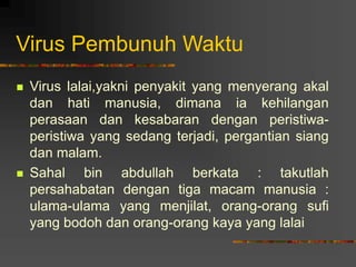 Virus Pembunuh Waktu
 Virus lalai,yakni penyakit yang menyerang akal
dan hati manusia, dimana ia kehilangan
perasaan dan kesabaran dengan peristiwa-
peristiwa yang sedang terjadi, pergantian siang
dan malam.
 Sahal bin abdullah berkata : takutlah
persahabatan dengan tiga macam manusia :
ulama-ulama yang menjilat, orang-orang sufi
yang bodoh dan orang-orang kaya yang lalai
 