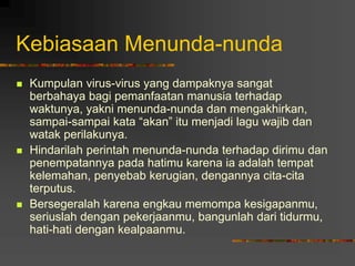 Kebiasaan Menunda-nunda
 Kumpulan virus-virus yang dampaknya sangat
berbahaya bagi pemanfaatan manusia terhadap
waktunya, yakni menunda-nunda dan mengakhirkan,
sampai-sampai kata “akan” itu menjadi lagu wajib dan
watak perilakunya.
 Hindarilah perintah menunda-nunda terhadap dirimu dan
penempatannya pada hatimu karena ia adalah tempat
kelemahan, penyebab kerugian, dengannya cita-cita
terputus.
 Bersegeralah karena engkau memompa kesigapanmu,
seriuslah dengan pekerjaanmu, bangunlah dari tidurmu,
hati-hati dengan kealpaanmu.
 