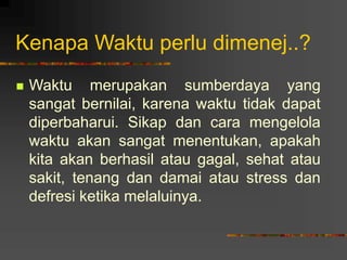 Kenapa Waktu perlu dimenej..?
 Waktu merupakan sumberdaya yang
sangat bernilai, karena waktu tidak dapat
diperbaharui. Sikap dan cara mengelola
waktu akan sangat menentukan, apakah
kita akan berhasil atau gagal, sehat atau
sakit, tenang dan damai atau stress dan
defresi ketika melaluinya.
 