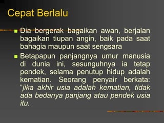 Cepat Berlalu
 Dia bergerak bagaikan awan, berjalan
bagaikan tiupan angin, baik pada saat
bahagia maupun saat sengsara
 Betapapun panjangnya umur manusia
di dunia ini, sesunguhnya ia tetap
pendek, selama penutup hidup adalah
kematian. Seorang penyair berkata:
“jika akhir usia adalah kematian, tidak
ada bedanya panjang atau pendek usia
itu.
 