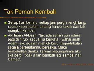 Tak Pernah Kembali
 Setiap hari berlalu, setiap jam pergi menghilang,
setiap kesempatan datang hanya sekali dan tak
mungkin kembali.
 Al-Hasan Al-Basri, “tak ada sehari pun udara
pagi di hirup, kecuali ia berkata :”wahai anak
Adam, aku adalah mahluk baru. Kepadakulah
segala perbuatanmu bersaksi. Maka
berbekallah dariku, karena sesunguhnya aku
jika pergi, tidak akan kembali lagi sampai hari
kiamat”.
 