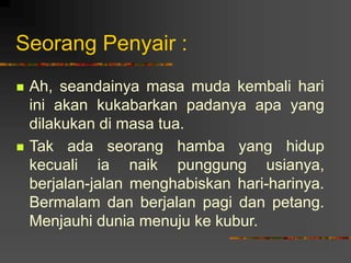 Seorang Penyair :
 Ah, seandainya masa muda kembali hari
ini akan kukabarkan padanya apa yang
dilakukan di masa tua.
 Tak ada seorang hamba yang hidup
kecuali ia naik punggung usianya,
berjalan-jalan menghabiskan hari-harinya.
Bermalam dan berjalan pagi dan petang.
Menjauhi dunia menuju ke kubur.
 