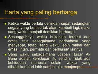 Harta yang paling berharga
 Ketika waktu berlalu demikian cepat sedangkan
segala yang berlalu tak akan kembali lagi, maka
sang waktu menjadi demikian berharga
 Sesungguhnya waktu bukanlah terbuat dari
emas saja sebagaimana peribahasa yang
menyebar, tetapi sang waktu lebih mahal dari
emas, intan, permata dan perhiasan lainnya
 Sang waktu sebagaimana ucapan Hasan Al-
Bana adalah kehidupan itu sendiri. Tidak ada
kehidupan manusia selain waktu yang
dihabiskan dari lahir sampai ajal menjemput.
 