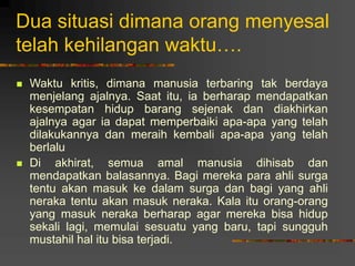 Dua situasi dimana orang menyesal
telah kehilangan waktu….
 Waktu kritis, dimana manusia terbaring tak berdaya
menjelang ajalnya. Saat itu, ia berharap mendapatkan
kesempatan hidup barang sejenak dan diakhirkan
ajalnya agar ia dapat memperbaiki apa-apa yang telah
dilakukannya dan meraih kembali apa-apa yang telah
berlalu
 Di akhirat, semua amal manusia dihisab dan
mendapatkan balasannya. Bagi mereka para ahli surga
tentu akan masuk ke dalam surga dan bagi yang ahli
neraka tentu akan masuk neraka. Kala itu orang-orang
yang masuk neraka berharap agar mereka bisa hidup
sekali lagi, memulai sesuatu yang baru, tapi sungguh
mustahil hal itu bisa terjadi.
 