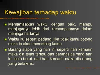 Kewajiban terhadap waktu
 Memanfaatkan waktu dengan baik, mampu
menjaganya lebih dari kemampuannya dalam
menjaga hartanya
 Waktu itu seperti pedang, jika tidak kamu potong
maka ia akan memotong kamu
 Barang siapa yang hari ini seperti hari kemarin
maka dia telah tertipu dan barangsipa yang hari
ini lebih buruk dari hari kemarin maka dia orang
yang terlaknat.
 