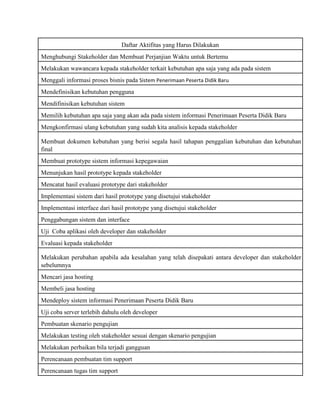 Daftar Aktifitas yang Harus Dilakukan
Menghubungi Stakeholder dan Membuat Perjanjian Waktu untuk Bertemu
Melakukan wawancara kepada stakeholder terkait kebutuhan apa saja yang ada pada sistem
Menggali informasi proses bisnis pada Sistem Penerimaan Peserta Didik Baru
Mendefinisikan kebutuhan pengguna
Mendifinisikan kebutuhan sistem
Memilih kebutuhan apa saja yang akan ada pada sistem informasi Penerimaan Peserta Didik Baru
Mengkonfirmasi ulang kebutuhan yang sudah kita analisis kepada stakeholder
Membuat dokumen kebutuhan yang berisi segala hasil tahapan penggalian kebutuhan dan kebutuhan
final
Membuat prototype sistem informasi kepegawaian
Menunjukan hasil prototype kepada stakeholder
Mencatat hasil evaluasi prototype dari stakeholder
Implementasi sistem dari hasil prototype yang disetujui stakeholder
Implementasi interface dari hasil prototype yang disetujui stakeholder
Penggabungan sistem dan interface
Uji Coba aplikasi oleh developer dan stakeholder
Evaluasi kepada stakeholder
Melakukan perubahan apabila ada kesalahan yang telah disepakati antara developer dan stakeholder
sebelumnya
Mencari jasa hosting
Membeli jasa hosting
Mendeploy sistem informasi Penerimaan Peserta Didik Baru
Uji coba server terlebih dahulu oleh developer
Pembuatan skenario pengujian
Melakukan testing oleh stakeholder sesuai dengan skenario pengujian
Melakukan perbaikan bila terjadi gangguan
Perencanaan pembuatan tim support
Perencanaan tugas tim support
 