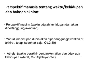 Perspektif manusia tentang waktu/kehidupan dan balasan akhirat Perspektif muslim (waktu adalah kehidupan dan akan dipertanggungjawabkan) Yahudi (kehidupan dunia akan dipertanggungjawabkan di akhirat, tetapi sebentar saja, Qs.2:80) Atheis  (waktu berakhir dengankematian dan tidak ada kehidupan akhirat, Qs: Aljathiyah:24 ) 
