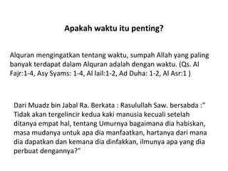 Apakah waktu itu penting? Alquran mengingatkan tentang waktu, sumpah Allah yang paling banyak terdapat dalam Alquran adalah dengan waktu. (Qs. Al Fajr:1-4, Asy Syams: 1-4, Al lail:1-2, Ad Duha: 1-2, Al Asr:1 ) Dari Muadz bin Jabal Ra. Berkata : Rasulullah Saw. bersabda :&quot; Tidak akan tergelincir kedua kaki manusia kecuali setelah ditanya empat hal, tentang Umurnya bagaimana dia habiskan, masa mudanya untuk apa dia manfaatkan, hartanya dari mana dia dapatkan dan kemana dia dinfakkan, ilmunya apa yang dia perbuat dengannya?&quot; 