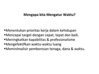 Mengapa kita Mengatur Waktu? Menentukan prioritas kerja dalam kehidupan  Mencapai target dengan cepat, tepat dan baik. Meningkatkan kapabilitas & profesionalisme  Mengefektifkan waktu-waktu luang  Meminimalisir pemborosan tenaga, dana & waktu. 