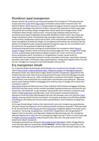 Pemikiran awal manajemen
Sebelum abad ke-20, terjadi dua peristiwa penting dalam ilmu manajemen.[2] Peristiwa pertama
terjadi pada tahun 1776, ketika Adam Smith menerbitkan sebuah doktrin ekonomi klasik, The
Wealth of Nation. Dalam bukunya itu, ia mengemukakan keunggulan ekonomis yang akan diperoleh
organisasi dari pembagian kerja (division of labor), yaitu perincian pekerjaan ke dalam tugas-tugas
yang spesifik dan berulang. Dengan menggunakan industri pabrik peniti sebagai contoh, Smith
mengatakan bahwa dengan sepuluh orang—masing-masing melakukan pekerjaan khusus—
perusahaan peniti dapat menghasilkan kurang lebih 48.000 peniti dalam sehari. Akan tetapi, jika
setiap orang bekerja sendiri menyelesaikan tiap-tiap bagian pekerjaan, sudah sangat hebat bila
mereka mampu menghasilkan sepuluh peniti sehari. Smith menyimpulkan bahwa pembagian kerja
dapat meningkatkan produktivitas dengan (1) meningkatnya keterampilan dan kecekatan tiap-tiap
pekerja, (2) menghemat waktu yang terbuang dalam pergantian tugas, dan (3) menciptakan mesin
dan penemuan lain yang dapat menghemat tenaga kerja.[8]
Peristiwa penting kedua yang memengaruhi perkembangan ilmu manajemen adalah Revolusi
Industri di Inggris. Revolusi Industri menandai dimulainya penggunaan mesin, menggantikan tenaga
manusia, yang berakibat pada pindahnya kegiatan produksi dari rumah-rumah menuju tempat
khusus yang disebut pabrik. Perpindahan ini mengakibatkan manajer-manajer ketika itu
membutuhkan teori yang dapat membantu mereka meramalkan permintaan, memastikan cukupnya
persediaan bahan baku, memberikan tugas kepada bawahan, mengarahkan kegiatan sehari-hari, dan
lain-lain, sehingga ilmu manajamen mulai dikembangkan oleh para ahli.

Era manajemen ilmiah
Era ini ditandai dengan berkembangan perkembangan ilmu manajemen dari kalangan insinyur—
seperti Henry Towne, Frederick Winslow Taylor, Frederick A. Halsey, dan Harrington Emerson[9]
Manajemen ilmiah, atau dalam bahasa Inggris disebut scientific management, dipopulerkan oleh
Frederick Winslow Taylor dalam bukunya yang berjudul Principles of Scientific Management pada
tahun 1911. Dalam bukunya itu, Taylor mendeskripsikan manajemen ilmiah adalah "penggunaan
metode ilmiah untuk menentukan cara terbaik dalam menyelesaikan suatu pekerjaan." Beberapa
penulis seperti Stephen Robbins menganggap tahun terbitnya buku ini sebagai tahun lahirya teori
manajemen modern.[2]
Henry Gantt yang pernah bekerja bersama Taylor di Midvale Steel Company menggagas ide bahwa
seharusnya seorang mampu mandor memberi pendidikan kepada karyawannya untuk bersifat rajin
(industrious ) dan kooperatif. Ia juga mendesain sebuah grafik untuk membantu manajemen yang
disebut sebagai Gantt chart yang digunakan untuk merancang dan mengontrol pekerjaan.
Manajemen ilmiah kemudian dikembangkan lebih jauh oleh pasangan suami-istri Frank dan Lillian
Gilbreth. Keluarga Gilbreth berhasil menciptakan micromotion yang dapat mencatat setiap gerakan
yang dilakukan oleh pekerja dan lamanya waktu yang dihabiskan untuk melakukan setiap gerakan
tersebut.[9]
Era ini juga ditandai dengan hadirnya teori administratif, yaitu teori mengenai apa yang dilakukan
oleh para manajer dan bagaimana cara membentuk praktik manajemen yang baik.[9] Pada awal abad
ke-20, seorang industriawan Perancis bernama Henry Fayol mengajukan gagasan lima fungsi utama
manajemen: merancang, mengorganisasi, memerintah, mengoordinasi, dan mengendalikan.[10]
Gagasan Fayol itu kemudian mulai digunakan sebagai kerangka kerja buku ajar ilmu manajemen
pada pertengahan tahun 1950, dan terus berlangsung hingga sekarang.[2] Selain itu, Henry Fayol juga
mengagas 14 prinsip manajemen yang merupakan dasar-dasar dan nilai yang menjadi inti dari
keberhasilan sebuah manajemen.
Sumbangan penting lainnya datang dari ahli sosilogi Jerman Max Weber. Weber menggambarkan
suatu tipe ideal organisasi yang disebut sebagai birokrasi—bentuk organisasi yang dicirikan oleh
pembagian kerja, hierarki yang didefinisikan dengan jelas, peraturan dan ketetapan yang rinci, dan

 