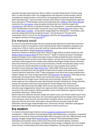 sejumlah hubungan yang impersonal. Namun, Weber menyadari bahwa bentuk "birokrasi yang
ideal" itu tidak ada dalam realita. Dia menggambarkan tipe organisasi tersebut dengan maksud
menjadikannya sebagai landasan untuk berteori tentang bagaimana pekerjaan dapat dilakukan
dalam kelompok besar. Teorinya tersebut menjadi contoh desain struktural bagi banyak organisasi
besar sekarang ini.[2]Perkembangan selanjutnya terjadi pada tahun 1940-an ketika Patrick Blackett
melahirkan ilmu riset operasi, yang merupakan kombinasi dari teori statistika dengan teori
mikroekonomi. Riset operasi, sering dikenal dengan "Sains Manajemen", mencoba pendekatan sains
untuk menyelesaikan masalah dalam manajemen, khususnya di bidang logistik dan operasi. Pada
tahun 1946, Peter F. Drucker—sering disebut sebagai Bapak Ilmu Manajemen—menerbitkan salah
satu buku paling awal tentang manajemen terapan: "Konsep Korporasi" (Concept of the
Corporation). Buku ini muncul atas ide Alfred Sloan (chairman dari General Motors) yang
menugaskan penelitian tentang organisasi.[11]

Era manusia sosial
Era manusia sosial ditandai dengan lahirnya mahzab perilaku (behavioral school) dalam pemikiran
manajemen di akhir era manajemen ilmiah. Mahzab perilaku tidak mendapatkan pengakuan luas
sampai tahun 1930-an. Katalis utama dari kelahiran mahzab perilaku adalah serangkaian studi
penelitian yang dikenal sebagai eksperimen Hawthrone.
Eksperimen Hawthrone dilakukan pada tahun 1920-an hingga 1930-an di Pabrik Hawthrone milik
Western Electric Company Works di Cicero, Illenois.[2]. Kajian ini awalnya bertujuan mempelajari
pengaruh berbagai macam tingkat penerangan lampu terhadap produktivitas kerja. Hasil kajian
mengindikasikan bahwa ternyata insentif seperti jabatan, lama jam kerja, periode istirahat, maupun
upah lebih sedikit pengaruhnya terhadap output pekerja dibandingkan dengan tekanan kelompok,
penerimaan kelompok, serta rasa aman yang menyertainya. Peneliti menyimpulkan bahwa normanorma sosial atau standar kelompok merupakan penentu utama perilaku kerja individu.[9]
Kontribusi lainnya datang dari Mary Parker Follet. Follett (1868–1933) yang mendapatkan
pendidikan di bidang filosofi dan ilmu politik menjadi terkenal setelah menerbitkan buku berjudul
Creative Experience pada tahun 1924.[9] Follet mengajukan suatu filosifi bisnis yang mengutamakan
integrasi sebagai cara untuk mengurangi konflik tanpa kompromi atau dominasi. Follet juga percaya
bahwa tugas seorang pemimpin adalah untuk menentukan tujuan organisasi dan
mengintegrasikannya dengan tujuan individu dan tujuan kelompok. Dengan kata lain, ia berpikir
bahwa organisasi harus didasarkan pada etika kelompok daripada individualisme. Dengan demikian,
manajer dan karyawan seharusnya memandang diri mereka sebagai mitra, bukan lawan.
Pada tahun 1938, Chester Barnard (1886–1961) menulis buku berjudul The Functions of the
Executive yang menggambarkan sebuah teori organisasi dalam rangka untuk merangsang orang lain
memeriksa sifat sistem koperasi. Melihat perbedaan antara motif pribadi dan organisasi, Barnard
menjelaskan dikotonomi "efektif-efisien".
Menurut Barnard, efektivitas berkaitan dengan pencapaian tujuan, dan efisiensi adalah sejauh mana
motif-motif individu dapat terpuaskan. Dia memandang organisasi formal sebagai sistem terpadu di
mana kerjasama, tujuan bersama, dan komunikasi merupakan elemen universal, sementara pada
organisasi informal, komunikasi, kekompakan, dan pemeliharaan perasaan harga diri lebih
diutamakan. Barnard juga mengembangkan teori "penerimaan otoritas" didasarkan pada gagasan
bahwa bos hanya memiliki kewenangan jika bawahan menerima otoritas itu.

Era modern
Era moderen ditandai dengan hadirnya konsep manajemen kualitas total (total quality
management—TQM) di abad ke-20 yang diperkenalkan oleh beberapa guru manajemen, yang paling
terkenal di antaranya W. Edwards Deming (1900–1993) and Joseph Juran (lahir 1904).Deming, orang
Amerika, dianggap sebagai Bapak Kontrol Kualitas di Jepang.[9] Deming berpendapat bahwa
kebanyakan permasalahan dalam kualitas bukan berasal dari kesalahan pekerja, melainkan
sistemnya. Ia menekankan pentingnya meningatkan kualitas dengan mengajukan teori lima langkah
reaksi berantai. Ia berpendapat bila kualitas dapat ditingkatkan, (1) biaya akan berkurang karena

 