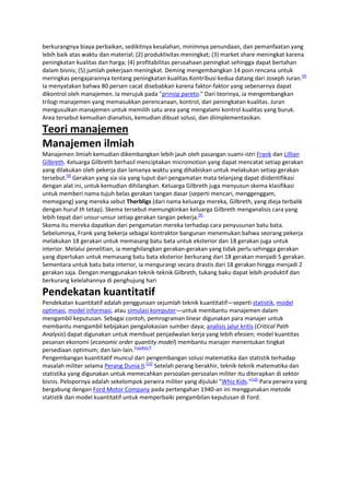 berkurangnya biaya perbaikan, sedikitnya kesalahan, minimnya penundaan, dan pemanfaatan yang
lebih baik atas waktu dan material; (2) produktivitas meningkat; (3) market share meningkat karena
peningkatan kualitas dan harga; (4) profitabilitas perusahaan peningkat sehingga dapat bertahan
dalam bisnis; (5) jumlah pekerjaan meningkat. Deming mengembangkan 14 poin rencana untuk
meringkas pengajarannya tentang peningkatan kualitas.Kontribusi kedua datang dari Joseph Juran.[9]
Ia menyatakan bahwa 80 persen cacat disebabkan karena faktor-faktor yang sebenarnya dapat
dikontrol oleh manajemen. Ia merujuk pada "prinsip pareto." Dari teorinya, ia mengembangkan
trilogi manajemen yang memasukkan perencanaan, kontrol, dan peningkatan kualitas. Juran
mengusulkan manajemen untuk memilih satu area yang mengalami kontrol kualitas yang buruk.
Area tersebut kemudian dianalisis, kemudian dibuat solusi, dan diimplementasikan.

Teori manajemen
Manajemen ilmiah
Manajemen ilmiah kemudian dikembangkan lebih jauh oleh pasangan suami-istri Frank dan Lillian
Gilbreth. Keluarga Gilbreth berhasil menciptakan micromotion yang dapat mencatat setiap gerakan
yang dilakukan oleh pekerja dan lamanya waktu yang dihabiskan untuk melakukan setiap gerakan
tersebut.[9] Gerakan yang sia-sia yang luput dari pengamatan mata telanjang dapat diidentifikasi
dengan alat ini, untuk kemudian dihilangkan. Keluarga Gilbreth juga menyusun skema klasifikasi
untuk memberi nama tujuh belas gerakan tangan dasar (seperti mencari, menggenggam,
memegang) yang mereka sebut Therbligs (dari nama keluarga mereka, Gilbreth, yang dieja terbalik
dengan huruf th tetap). Skema tersebut memungkinkan keluarga Gilbreth menganalisis cara yang
lebih tepat dari unsur-unsur setiap gerakan tangan pekerja.[9]
Skema itu mereka dapatkan dari pengamatan mereka terhadap cara penyusunan batu bata.
Sebelumnya, Frank yang bekerja sebagai kontraktor bangunan menemukan bahwa seorang pekerja
melakukan 18 gerakan untuk memasang batu bata untuk eksterior dan 18 gerakan juga untuk
interior. Melalui penelitian, ia menghilangkan gerakan-gerakan yang tidak perlu sehingga gerakan
yang diperlukan untuk memasang batu bata eksterior berkurang dari 18 gerakan menjadi 5 gerakan.
Sementara untuk batu bata interior, ia mengurangi secara drastis dari 18 gerakan hingga menjadi 2
gerakan saja. Dengan menggunakan teknik-teknik Gilbreth, tukang baku dapat lebih produktif dan
berkurang kelelahannya di penghujung hari

Pendekatan kuantitatif
Pendekatan kuantitatif adalah penggunaan sejumlah teknik kuantitatif—seperti statistik, model
optimasi, model informasi, atau simulasi komputer—untuk membantu manajemen dalam
mengambil keputusan. Sebagai contoh, pemrograman linear digunakan para manajer untuk
membantu mengambil kebijakan pengalokasian sumber daya; analisis jalur kritis (Critical Path
Analysis) dapat digunakan untuk membuat penjadwalan kerja yang lebih efesien; model kuantitas
pesanan ekonomi (economic order quantity model) membantu manajer menentukan tingkat
persediaan optimum; dan lain-lain.[rujukan?]
Pengembangan kuantitatif muncul dari pengembangan solusi matematika dan statistik terhadap
masalah militer selama Perang Dunia II.[12] Setelah perang berakhir, teknik-teknik matematika dan
statistika yang digunakan untuk memecahkan persoalan-persoalan militer itu diterapkan di sektor
bisnis. Pelopornya adalah sekelompok perwira militer yang dijuluki "Whiz Kids."[12] Para perwira yang
bergabung dengan Ford Motor Company pada pertengahan 1940-an ini menggunakan metode
statistik dan model kuantitatif untuk memperbaiki pengambilan keputusan di Ford.

 