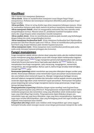 Klasifikasi
Ada 6 macam teori manajamen diantaranya:
Aliran klasik: Aliran ini mendefinisikan manajemen sesuai dengan fungsi-fungsi
manajemennya. Perhatian dan kemampuan manajemen dibutuhkan pada penerapan fungsifungsi tersebut.
Aliran perilaku: Aliran ini sering disebut juga aliran manajemen hubungan manusia. Aliran
ini memusatkan kajiannya pada aspek manusia da perlunya manajemen memahami manusia.
Aliran manajemen Ilmiah: aliran ini menggunakan matematika dan ilmu statistika untuk
mengembangkan teorinya. Menurut aliran ini, pendekatan kuantitatif merupakan sarana
utama dan sangat berguna untuk menjelaskan masalah manajemen.
Aliran analisis sistem: Aliran ini memfokuskan pemikiran pada masalah yang berhubungan
dengan bidang lain untuk mengembangkan teorinya.
Aliran manajemen berdasarkan hasil: Aliran manajemen berdasarkan hasil diperkenalkan
pertama kali oleh Peter Drucker pada awal 1950-an. Aliran ini memfokuskan pada pemikiran
hasil-hasil yang dicapai bukannya pada interaksi kegiatan karyawan.
Aliran manajemen mutu: Aliran manajemen mutu memfokuskan pemikiran pada usahausaha untuk mencapai kepuasan pelanggan atau konsumen.

Fungsi manajemen
Fungsi manajemen adalah elemen-elemen dasar yang akan selalu ada dan melekat di dalam
proses manajemen yang akan dijadikan acuan oleh manajer dalam melaksanakan kegiatan
untuk mencapai tujuan.[rujukan?] Fungsi manajemen pertama kali diperkenalkan oleh seorang
industrialis Perancis bernama Henry Fayol pada awal abad ke-20.[rujukan?] Ketika itu, ia
menyebutkan lima fungsi manajemen, yaitu merancang, mengorganisir, memerintah,
mengordinasi, dan mengendalikan. Namun saat ini, kelima fungsi tersebut telah diringkas
menjadi tiga[rujukan?], yaitu:
Perencanaan (planning) adalah memikirkan apa yang akan dikerjakan dengan sumber yang
dimiliki. Perencanaan dilakukan untuk menentukan tujuan perusahaan secara keseluruhan
dan cara terbaik untuk memenuhi tujuan itu. Manajer mengevaluasi berbagai rencana
alternatif sebelum mengambil tindakan dan kemudian melihat apakah rencana yang dipilih
cocok dan dapat digunakan untuk memenuhi tujuan perusahaan. Perencanaan merupakan
proses terpenting dari semua fungsi manajemen karena tanpa perencanaan, fungsi-fungsi
lainnya tak dapat berjalan.
Pengorganisasian (organizing) dilakukan dengan tujuan membagi suatu kegiatan besar
menjadi kegiatan-kegiatan yang lebih kecil. Pengorganisasian mempermudah manajer dalam
melakukan pengawasan dan menentukan orang yang dibutuhkan untuk melaksanakan tugastugas yang telah dibagi-bagi tersebut. Pengorganisasian dapat dilakukan dengan cara
menentukan tugas apa yang harus dikerjakan, siapa yang harus mengerjakannya, bagaimana
tugas-tugas tersebut dikelompokkan, siapa yang bertanggung jawab atas tugas tersebut, pada
tingkatan mana keputusan harus diambil.
Pengarahan (directing) adalah suatu tindakan untuk mengusahakan agar semua anggota
kelompok berusaha untuk mencapai sasaran sesuai dengan perencanaan manajerial dan usaha

 