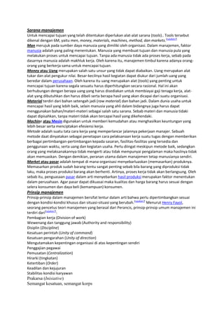 Sarana manajemen
Untuk mencapai tujuan yang telah ditentukan diperlukan alat-alat sarana (tools).. Tools tersebut
dikenal dengan 6M, yaitu men, money, materials, machines, method, dan markets.[rujukan?]
Man merujuk pada sumber daya manusia yang dimiliki oleh organisasi. Dalam manajemen, faktor
manusia adalah yang paling menentukan. Manusia yang membuat tujuan dan manusia pula yang
melakukan proses untuk mencapai tujuan. Tanpa ada manusia tidak ada proses kerja, sebab pada
dasarnya manusia adalah makhluk kerja. Oleh karena itu, manajemen timbul karena adanya orangorang yang berkerja sama untuk mencapai tujuan.
Money atau Uang merupakan salah satu unsur yang tidak dapat diabaikan. Uang merupakan alat
tukar dan alat pengukur nilai. Besar-kecilnya hasil kegiatan dapat diukur dari jumlah uang yang
beredar dalam perusahaan. Oleh karena itu uang merupakan alat (tools) yang penting untuk
mencapai tujuan karena segala sesuatu harus diperhitungkan secara rasional. Hal ini akan
berhubungan dengan berapa uang yang harus disediakan untuk membiayai gaji tenaga kerja, alatalat yang dibutuhkan dan harus dibeli serta berapa hasil yang akan dicapai dari suatu organisasi.
Material terdiri dari bahan setengah jadi (raw material) dan bahan jadi. Dalam dunia usaha untuk
mencapai hasil yang lebih baik, selain manusia yang ahli dalam bidangnya juga harus dapat
menggunakan bahan/materi-materi sebagai salah satu sarana. Sebab materi dan manusia tidaki
dapat dipisahkan, tanpa materi tidak akan tercapai hasil yang dikehendaki.
Machine atau Mesin digunakan untuk memberi kemudahan atau menghasilkan keuntungan yang
lebih besar serta menciptakan efesiensi kerja.
Metode adalah suatu tata cara kerja yang memperlancar jalannya pekerjaan manajer. Sebuah
metode daat dinyatakan sebagai penetapan cara pelaksanaan kerja suatu tugas dengan memberikan
berbagai pertimbangan-pertimbangan kepada sasaran, fasilitas-fasilitas yang tersedia dan
penggunaan waktu, serta uang dan kegiatan usaha. Perlu diingat meskipun metode baik, sedangkan
orang yang melaksanakannya tidak mengerti atau tidak mempunyai pengalaman maka hasilnya tidak
akan memuaskan. Dengan demikian, peranan utama dalam manajemen tetap manusianya sendiri.
Market atau pasar adalah tempat di mana organisasi menyebarluaskan (memasarkan) produknya.
Memasarkan produk sudah barang tentu sangat penting sebab bila barang yang diproduksi tidak
laku, maka proses produksi barang akan berhenti. Artinya, proses kerja tidak akan berlangsung. Oleh
sebab itu, penguasaan pasar dalam arti menyebarkan hasil produksi merupakan faktor menentukan
dalam perusahaan. Agar pasar dapat dikuasai maka kualitas dan harga barang harus sesuai dengan
selera konsumen dan daya beli (kemampuan) konsumen.

Prinsip manajemen
Prinsip-prinsip dalam manajemen bersifat lentur dalam arti bahwa perlu dipertimbangkan sesuai
dengan kondisi-kondisi khusus dan situasi-situasi yang berubah.[rujukan?] Menurut Henry Fayol,
seorang pencetus teori manajemen yang berasal dari Perancis, prinsip-prinsip umum manajemen ini
terdiri dari[rujukan?]:
Pembagian kerja (Division of work)
Wewenang dan tanggung jawab (Authority and responsibility)
Disiplin (Discipline)
Kesatuan perintah (Unity of command)
Kesatuan pengarahan (Unity of direction)
Mengutamakan kepentingan organisasi di atas kepentingan sendiri
Penggajian pegawai
Pemusatan (Centralization)
Hirarki (tingkatan)
Ketertiban (Order)
Keadilan dan kejujuran
Stabilitas kondisi karyawan

Prakarsa (Inisiative)
Semangat kesatuan, semangat korps

 