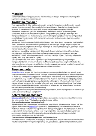 Manajer
Manajer adalah seseorang yang bekerja melalui orang lain dengan mengoordinasikan kegiatankegiatan mereka guna mencapai sasaran

Tingkatan manajer
Pada organisasi berstruktur tradisional, manajer sering dikelompokan menjadi manajer puncak,
manajer tingkat menengah, dan manajer lini pertama (biasanya digambarkan dengan bentuk
piramida, di mana jumlah karyawan lebih besar di bagian bawah daripada di puncak).
Manejemen lini pertama (first-line management), dikenal pula dengan istilah manajemen
operasional, merupakan manajemen tingkatan paling rendah yang bertugas memimpin dan
mengawasi karyawan non-manajerial yang terlibat dalam proses produksi. Mereka sering disebut
penyelia (supervisor), manajer shift, manajer area, manajer kantor, manajer departemen, atau
mandor (foreman).
Manajemen tingkat menengah (middle management) mencakup semua manajemen yang berada di
antara manajer lini pertama dan manajemen puncak dan bertugas sebagai penghubung antara
keduanya. Jabatan yang termasuk manajer menengah di antaranya kepala bagian, pemimpin proyek,
manajer pabrik, atau manajer divisi.
Manajemen puncak (top management), dikenal pula dengan istilah executive officer, bertugas
merencanakan kegiatan dan strategi perusahaan secara umum dan mengarahkan jalannya
perusahaan. Contoh top manajemen adalah CEO (Chief Executive Officer), CIO (Chief Information
Officer), dan CFO (Chief Financial Officer).
Meskipun demikian, tidak semua organisasi dapat menyelesaikan pekerjaannya dengan
menggunakan bentuk piramida tradisional ini. Misalnya pada organisasi yang lebih fleksibel dan
sederhana, dengan pekerjaan yang dilakukan oleh tim karyawan yang selalu berubah, berpindah dari
satu proyek ke proyek lainnya sesuai dengan permintaan pekerjaan.

Peran manajer
Henry Mintzberg, seorang ahli riset ilmu manajemen, mengemukakan bahwa ada sepuluh peran
yang dimainkan oleh manajer di tempat kerjanya. Ia kemudian mengelompokan kesepuluh peran itu
ke dalam tiga kelompok[13]. yang pertama adalah peran antar pribadi, yaitu melibatkan orang dan
kewajiban lain, yang bersifat seremonial dan simbolis. Peran ini meliputi peran sebagai figur untuk
anak buah, pemimpin, dan penghubung. Yang kedua adalah peran informasional, meliputi peran
manajer sebagai pemantau dan penyebar informasi, serta peran sebagai juru bicara. Yang ketiga
adalah peran pengambilan keputusan, meliputi peran sebagai seorang wirausahawan, pemecah
masalah, pembagi sumber daya, dan perunding.
Mintzberg kemudian menyimpulkan bahwa secara garis besar, aktivitas yang dilakukan oleh manajer
adalah berinteraksi dengan orang lain.[13]

Keterampilan manajer
Robert L. Katz pada tahun 1970-an mengemukakan bahwa setiap manajer membutuhkan minimal
tiga keterampilan dasar.[14] Ketiga keterampilan tersebut adalah:
Keterampilan konseptual (conceptional skill)
Manajer tingkat atas (top manager) harus memiliki keterampilan untuk membuat konsep, ide, dan
gagasan demi kemajuan organisasi. Gagasan atau ide serta konsep tersebut kemudian haruslah
dijabarkan menjadi suatu rencana kegiatan untuk mewujudkan gagasan atau konsepnya itu. Proses
penjabaran ide menjadi suatu rencana kerja yang kongkret itu biasanya disebut sebagai proses
perencanaan atau planning. Oleh karena itu, keterampilan konsepsional juga meruipakan
keterampilan untuk membuat rencana kerja.
Keterampilan berhubungan dengan orang lain (humanity skill)
Selain kemampuan konsepsional, manajer juga perlu dilengkapi dengan keterampilan berkomunikasi
atau keterampilan berhubungan dengan orang lain, yang disebut juga keterampilan kemanusiaan.

 