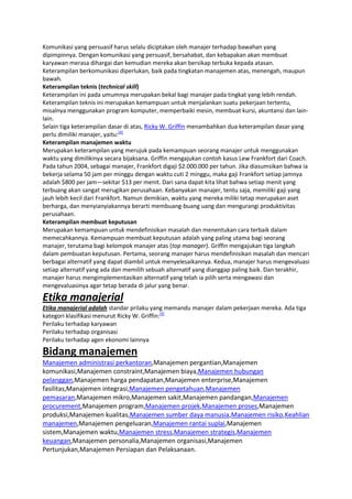 Komunikasi yang persuasif harus selalu diciptakan oleh manajer terhadap bawahan yang
dipimpinnya. Dengan komunikasi yang persuasif, bersahabat, dan kebapakan akan membuat
karyawan merasa dihargai dan kemudian mereka akan bersikap terbuka kepada atasan.
Keterampilan berkomunikasi diperlukan, baik pada tingkatan manajemen atas, menengah, maupun
bawah.
Keterampilan teknis (technical skill)
Keterampilan ini pada umumnya merupakan bekal bagi manajer pada tingkat yang lebih rendah.
Keterampilan teknis ini merupakan kemampuan untuk menjalankan suatu pekerjaan tertentu,
misalnya menggunakan program komputer, memperbaiki mesin, membuat kursi, akuntansi dan lainlain.
Selain tiga keterampilan dasar di atas, Ricky W. Griffin menambahkan dua keterampilan dasar yang
perlu dimiliki manajer, yaitu:[4]
Keterampilan manajemen waktu
Merupakan keterampilan yang merujuk pada kemampuan seorang manajer untuk menggunakan
waktu yang dimilikinya secara bijaksana. Griffin mengajukan contoh kasus Lew Frankfort dari Coach.
Pada tahun 2004, sebagai manajer, Frankfort digaji $2.000.000 per tahun. Jika diasumsikan bahwa ia
bekerja selama 50 jam per minggu dengan waktu cuti 2 minggu, maka gaji Frankfort setiap jamnya
adalah $800 per jam—sekitar $13 per menit. Dari sana dapat kita lihat bahwa setiap menit yang
terbuang akan sangat merugikan perusahaan. Kebanyakan manajer, tentu saja, memiliki gaji yang
jauh lebih kecil dari Frankfort. Namun demikian, waktu yang mereka miliki tetap merupakan aset
berharga, dan menyianyiakannya berarti membuang-buang uang dan mengurangi produktivitas
perusahaan.
Keterampilan membuat keputusan
Merupakan kemampuan untuk mendefinisikan masalah dan menentukan cara terbaik dalam
memecahkannya. Kemampuan membuat keputusan adalah yang paling utama bagi seorang
manajer, terutama bagi kelompok manajer atas (top manager). Griffin mengajukan tiga langkah
dalam pembuatan keputusan. Pertama, seorang manajer harus mendefinisikan masalah dan mencari
berbagai alternatif yang dapat diambil untuk menyelesaikannya. Kedua, manajer harus mengevaluasi
setiap alternatif yang ada dan memilih sebuah alternatif yang dianggap paling baik. Dan terakhir,
manajer harus mengimplementasikan alternatif yang telah ia pilih serta mengawasi dan
mengevaluasinya agar tetap berada di jalur yang benar.

Etika manajerial
Etika manajerial adalah standar prilaku yang memandu manajer dalam pekerjaan mereka. Ada tiga
kategori klasifikasi menurut Ricky W. Griffin:[4]
Perilaku terhadap karyawan
Perilaku terhadap organisasi
Perilaku terhadap agen ekonomi lainnya

Bidang manajemen
Manajemen administrasi perkantoran,Manajemen pergantian,Manajemen
komunikasi,Manajemen constraint,Manajemen biaya,Manajemen hubungan
pelanggan,Manajemen harga pendapatan,Manajemen enterprise,Manajemen
fasilitas,Manajemen integrasi,Manajemen pengetahuan,Manajemen
pemasaran,Manajemen mikro,Manajemen sakit,Manajemen pandangan,Manajemen
procurement,Manajemen program,Manajemen projek,Manajemen proses,Manajemen
produksi,Manajemen kualitas,Manajemen sumber daya manusia,Manajemen risiko,Keahlian
manajemen,Manajemen pengeluaran,Manajemen rantai suplai,Manajemen
sistem,Manajemen waktu,Manajemen stress,Manajemen strategis,Manajemen
keuangan,Manajemen personalia,Manajemen organisasi,Manajemen
Pertunjukan,Manajemen Persiapan dan Pelaksanaan.

 