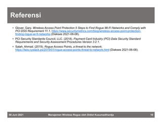 Referensi
• Glover, Gary. Wireless Access Point Protection 5 Steps to Find Rogue Wi-Fi Networks and Comply with
PCI DSS Requirement 11.1. https://www.securitymetrics.com/blog/wireless-access-point-protection-
finding-rogue-wi-fi-networks (Diakses 2021-06-08).
• PCI Security Standards Council, LLC. (2018). Payment Card Industry (PCI) Data Security Standard
Requirements and Security Assessment Procedures Version 3.2.1.
• Salah, Ahmad. (2019). Rogue Access Points, a threat to the network.
https://twis.cystack.ps/2019/01/rogue-access-points-threat-to-network.html (Diakses 2021-06-08).
Manajemen Wireless Rogue oleh Didiet Kusumadihardja 10
08 Juni 2021
 