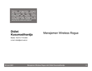 Diijinkan menggunakan sebagian
atau seluruh materi pada modul ini,
baik berupa ide, foto, tulisan,
konfigurasi dan diagram selama
untuk kepentingan pengajaran, dan
memberikan kredit kepada penulis
serta link ke www.arch.web.id
Manajemen Wireless Rogue
Didiet
Kusumadihardja
Mobile: +62 813 1115 0054
e-mail: didiet@arch.web.id
08 Juni 2021 Manajemen Wireless Rogue oleh Didiet Kusumadihardja 11
 