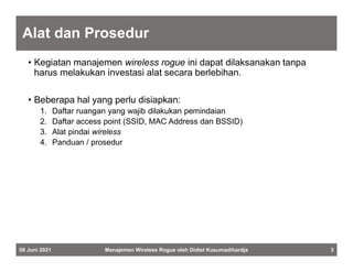 Alat dan Prosedur
• Kegiatan manajemen wireless rogue ini dapat dilaksanakan tanpa
harus melakukan investasi alat secara berlebihan.
• Beberapa hal yang perlu disiapkan:
1. Daftar ruangan yang wajib dilakukan pemindaian
2. Daftar access point (SSID, MAC Address dan BSSID)
3. Alat pindai wireless
4. Panduan / prosedur
08 Juni 2021 Manajemen Wireless Rogue oleh Didiet Kusumadihardja 3
 