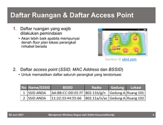 Daftar Ruangan & Daftar Access Point
1. Daftar ruangan yang wajib
dilakukan pemindaian
• Akan lebih baik apabila mempunyai
denah floor plan lokasi perangkat
nirkabel berada
08 Juni 2021 Manajemen Wireless Rogue oleh Didiet Kusumadihardja 4
Gambar © ubnt.com
2. Daftar access point (SSID, MAC Address dan BSSID)
• Untuk memastikan daftar seluruh perangkat yang terotorisasi
 