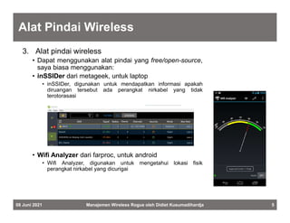Alat Pindai Wireless
3. Alat pindai wireless
• Dapat menggunakan alat pindai yang free/open-source,
saya biasa menggunakan:
• inSSIDer dari metageek, untuk laptop
• inSSIDer, digunakan untuk mendapatkan informasi apakah
diruangan tersebut ada perangkat nirkabel yang tidak
terotorasasi
• Wifi Analyzer dari farproc, untuk android
• Wifi Analyzer, digunakan untuk mengetahui lokasi fisik
perangkat nirkabel yang dicurigai
08 Juni 2021 Manajemen Wireless Rogue oleh Didiet Kusumadihardja 5
 