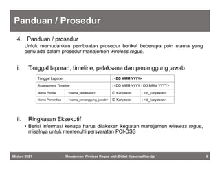 Panduan / Prosedur
4. Panduan / prosedur
Untuk memudahkan pembuatan prosedur berikut beberapa poin utama yang
perlu ada dalam prosedur manajemen wireless rogue.
i. Tanggal laporan, timeline, pelaksana dan penanggung jawab
ii. Ringkasan Eksekutif
• Berisi informasi kenapa harus dilakukan kegiatan manajemen wireless rogue,
misalnya untuk memenuhi persyaratan PCI-DSS
08 Juni 2021 Manajemen Wireless Rogue oleh Didiet Kusumadihardja 6
 
