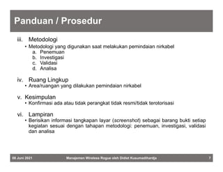Panduan / Prosedur
iii. Metodologi
• Metodologi yang digunakan saat melakukan pemindaian nirkabel
a. Penemuan
b. Investigasi
c. Validasi
d. Analisa
iv. Ruang Lingkup
• Area/ruangan yang dilakukan pemindaian nirkabel
v. Kesimpulan
• Konfirmasi ada atau tidak perangkat tidak resmi/tidak terotorisasi
vi. Lampiran
• Berisikan informasi tangkapan layar (screenshot) sebagai barang bukti setiap
kegiatan sesuai dengan tahapan metodologi: penemuan, investigasi, validasi
dan analisa
08 Juni 2021 Manajemen Wireless Rogue oleh Didiet Kusumadihardja 7
 