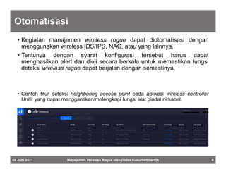 Otomatisasi
• Kegiatan manajemen wireless rogue dapat diotomatisasi dengan
menggunakan wireless IDS/IPS, NAC, atau yang lainnya.
• Tentunya dengan syarat konfigurasi tersebut harus dapat
menghasilkan alert dan diuji secara berkala untuk memastikan fungsi
deteksi wireless rogue dapat berjalan dengan semestinya.
• Contoh fitur deteksi neighboring access point pada aplikasi wireless controller
Unifi, yang dapat menggantikan/melengkapi fungsi alat pindai nirkabel.
08 Juni 2021 Manajemen Wireless Rogue oleh Didiet Kusumadihardja 8
 