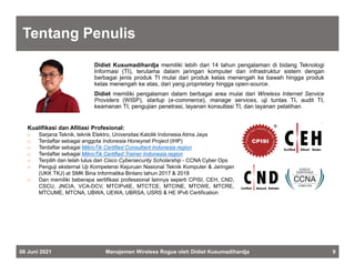 Tentang Penulis
08 Juni 2021 Manajemen Wireless Rogue oleh Didiet Kusumadihardja 9
Didiet Kusumadihardja memiliki lebih dari 14 tahun pengalaman di bidang Teknologi
Informasi (TI), terutama dalam jaringan komputer dan infrastruktur sistem dengan
berbagai jenis produk TI mulai dari produk kelas menengah ke bawah hingga produk
kelas menengah ke atas, dari yang proprietary hingga open-source.
Didiet memiliki pengalaman dalam berbagai area mulai dari Wireless Internet Service
Providers (WISP), startup (e-commerce), manage services, uji tuntas TI, audit TI,
keamanan TI, pengujian penetrasi, layanan konsultasi TI, dan layanan pelatihan.
Kualifikasi dan Afiliasi Profesional:
 Sarjana Teknik, teknik Elektro, Universitas Katolik Indonesia Atma Jaya
 Terdaftar sebagai anggota Indonesia Honeynet Project (IHP)
 Terdaftar sebagai MikroTik Certified Consultant Indonesia region
 Terdaftar sebagai MikroTik Certified Trainer Indonesia region
 Terpilih dan telah lulus dari Cisco Cybersecurity Scholarship - CCNA Cyber Ops
 Penguji eksternal Uji Kompetensi Kejuruan Nasional Teknik Komputer & Jaringan
(UKK TKJ) at SMK Bina Informatika Bintaro tahun 2017 & 2018
 Dan memiliki beberapa sertifikasi professional lainnya seperti CPISI, CEH, CND,
CSCU, JNCIA, VCA-DCV, MTCIPv6E, MTCTCE, MTCINE, MTCWE, MTCRE,
MTCUME, MTCNA, UBWA, UEWA, UBRSA, USRS & HE IPv6 Certification
 