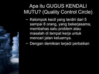 Apa itu GUGUS KENDALI
MUTU? (Quality Control Circle)
– Kelompok kecil yang terdiri dari 5
sampai 8 orang, yang bekerjasama,
membahas satu problem atau
masalah di tempat kerja untuk
mencari jalan keluarnya.
– Dengan demikian terjadi perbaikan
 