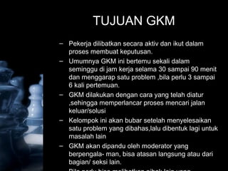 TUJUAN GKM
– Pekerja dilibatkan secara aktiv dan ikut dalam
proses membuat keputusan.
– Umumnya GKM ini bertemu sekali dalam
seminggu di jam kerja selama 30 sampai 90 menit
dan menggarap satu problem ,bila perlu 3 sampai
6 kali pertemuan.
– GKM dilakukan dengan cara yang telah diatur
,sehingga memperlancar proses mencari jalan
keluar/solusi
– Kelompok ini akan bubar setelah menyelesaikan
satu problem yang dibahas,lalu dibentuk lagi untuk
masalah lain
– GKM akan dipandu oleh moderator yang
berpengala- man, bisa atasan langsung atau dari
bagian/ seksi lain.
 