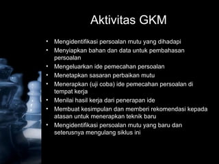 Aktivitas GKM
• Mengidentifikasi persoalan mutu yang dihadapi
• Menyiapkan bahan dan data untuk pembahasan
persoalan
• Mengeluarkan ide pemecahan persoalan
• Menetapkan sasaran perbaikan mutu
• Menerapkan (uji coba) ide pemecahan persoalan di
tempat kerja
• Menilai hasil kerja dari penerapan ide
• Membuat kesimpulan dan memberi rekomendasi kepada
atasan untuk menerapkan teknik baru
• Mengidentifikasi persoalan mutu yang baru dan
seterusnya mengulang siklus ini
 