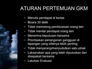 ATURAN PERTEMUAN GKM
– Menulis pendapat di kertas
– Bicara 30 detik
– Tidak memotong pembicaraan orang lain
– Tidak menilai pendapat orang lain
– Menerima keputusan bersama
– Prioritaskan penanganan gangguan di
lapangan yang sifatnya lebih penting
– Tidak menyerang/menyudutkan satu pihak
– Laksanakan apa yang telah diputuskan dan
disepakati bersama
– Lakukan Evaluasi
 