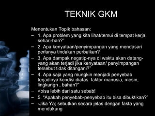 Ch 3 - 37
© 1998 by Prentice-Hall Inc
Russell/Taylor Oper Mgt 2/e
TEKNIK GKM
Menentukan Topik bahasan:
– 1. Apa problem yang kita lihat/temui di tempat kerja
sehari-hari?”
– 2. Apa kenyataan/penyimpangan yang mendasari
perlunya tindakan perbaikan?
– 3. Apa dampak negatip-nya di waktu akan datang-
yang akan terjadi jika kenyataan/ penyimpangan
tersebut tidak ditangani?”
– 4. Apa saja yang mungkin menjadi penyebab
terjadinya kondisi diatas: faktor manusia, mesin,
lingkungn , bahan?”
– >bisa lebih dari satu sebab!
– 5. “Apakah penyebab-penyebab itu bisa dibuktikan?”
– -Jika Ya; sebutkan secara jelas dengan fakta yang
mendukung
 