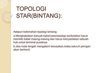 TOPOLOGI
  STAR(BINTANG):

Adapun kelemahan topologi bintang;
a.Menghabiskan banyak kabel,karenasetiap workstation harus
memiliki kabel masing-masing dan harus menyediakan sebuah
hub untuk terminal pusatnya
b.Jika node tengah mengalami kerusakan,maka seluruh jaringan
akan berhenti.
 