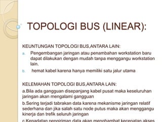 TOPOLOGI BUS (LINEAR):
KEUNTUNGAN TOPOLOGI BUS,ANTARA LAIN:
a. Pengembangan jaringan atau penambahan workstation baru
   dapat dilakukan dengan mudah tanpa menggangu workstation
   lain.
b.  hemat kabel karena hanya memiliki satu jalur utama

KELEMAHAN TOPOLOGI BUS,ANTARA LAIN:
a.Bila ada gangguan disepanjang kabel pusat maka keseluruhan
jaringan akan mengalami gangguan
b.Sering terjadi tabrakan data karena mekanisme jaringan relatif
sederhana dan jika salah satu node putus maka akan menggangu
kinerja dan trefik seluruh jaringan
 