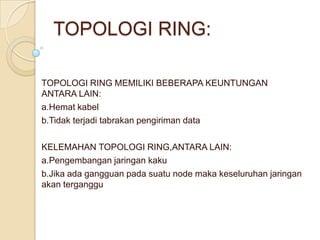 TOPOLOGI RING:

TOPOLOGI RING MEMILIKI BEBERAPA KEUNTUNGAN
ANTARA LAIN:
a.Hemat kabel
b.Tidak terjadi tabrakan pengiriman data

KELEMAHAN TOPOLOGI RING,ANTARA LAIN:
a.Pengembangan jaringan kaku
b.Jika ada gangguan pada suatu node maka keseluruhan jaringan
akan terganggu
 