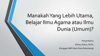 ManakahYang Lebih Utama,
Belajar Ilmu Agama atau Ilmu
Dunia (Umum)?
Presented by
Wahyu Asikin, M.Pd.
(Pengajar SMP Islam Faza Palembang)
 