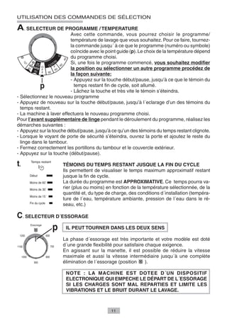 UTILISATION DES COMMANDES DE SÉLECTION

A. SELECTEUR DE PROGRAMME / TEMPERATURE
                         Avec cette commande, vous pourrez choisir le programme/
                         température de lavage que vous souhaitez. Pour ce faire, tournez-
                         la commande jusqu´ à ce que le programme (numéro ou symbole)
                         coïncide avec le point guide (p). Le choix de la température dépend
                         du programme choisi.
                         Si, une fois le programme commencé, vous souhaitez modifier
                         la position ou sélectionner un autre programme procédez de
                         la façon suivante:
                         - Appuyez sur la touche début/pause, jusqu’à ce que le témoin du
                           temps restant fin de cycle, soit allumé.
                         - Lâchez la touche et très vite le témoin s’éteindra.
- Sélectionnez le nouveau programme
- Appuyez de nouveau sur la touche début/pause, jusqu’à l´eclarage d’un des témoins du
  temps restant.
- La machine à laver effectuera le nouveau programme choisi.
Pour l’avant supplémentaire de linge pendant le déroulement du programme, réalisez les
démarches suivantes :
- Appuyez sur la touche début/pause, jusqu’à ce qu’un des témoins du temps restant clignote.
- Lorsque le voyant de porte de sécurité s’éteindra, ouvrez la porte et ajoutez le reste du
  linge dans le tambour.
- Fermez correctement les portillons du tambour et le couvercle extérieur.
- Appuyez sur la touche (début/pause).

t.                   TÉMOINS DU TEMPS RESTANT JUSQUE LA FIN DU CYCLE
                     Ils permettent de visualiser le temps maximum approximatif restant
                     jusque la fin de cycle.
                     La durée du programme est APPROXIMATIVE. Ce temps pourra va-
                     rier (plus ou moins) en fonction de la température sélectionnée, de la
                     quantité et, du type de charge, des conditions d´installation (tempéra-
                     ture de l´eau, température ambiante, pression de l´eau dans le ré-
                     seau, etc.)

C. SELECTEUR D´ESSORAGE
                       IL PEUT TOURNER DANS LES DEUX SENS

                     La phase d´essorage est très importante et votre modèle est doté
                     d´une grande flexibilité pour satisfaire chaque exigence.
                     En agissant sur la manette, il est possible de réduire la vitesse
                     maximale et aussi la vitesse intermédiaire jusqu´à une complète
                     élimination de l´essorage (position      ).

                       NOTE : LA MACHINE EST DOTEE D´UN DISPOSITIF
                       ELECTRONIQUE QUI EMPECHE LE DÉPART DE L´ESSORAGE
                       SI LES CHARGES SONT MAL REPARTIES ET LIMITE LES
                       VIBRATIONS ET LE BRUIT DURANT LE LAVAGE.



                                            11
 