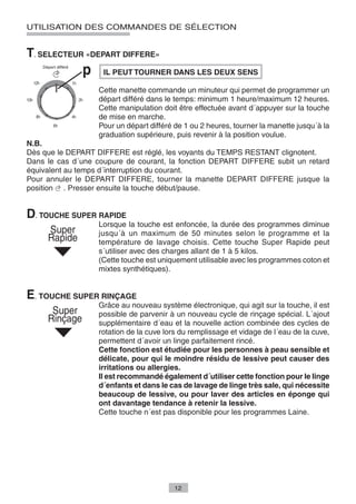 UTILISATION DES COMMANDES DE SÉLECTION


T. SELECTEUR «DEPART DIFFERE»
                    IL PEUT TOURNER DANS LES DEUX SENS

                   Cette manette commande un minuteur qui permet de programmer un
                   départ différé dans le temps: minimum 1 heure/maximum 12 heures.
                   Cette manipulation doit être effectuée avant d´appuyer sur la touche
                   de mise en marche.
                   Pour un départ différé de 1 ou 2 heures, tourner la manette jusqu´à la
                   graduation supérieure, puis revenir à la position voulue.
N.B.
Dès que le DEPART DIFFERE est réglé, les voyants du TEMPS RESTANT clignotent.
Dans le cas d´une coupure de courant, la fonction DEPART DIFFERE subit un retard
équivalent au temps d´interruption du courant.
Pour annuler le DEPART DIFFERE, tourner la manette DEPART DIFFERE jusque la
position . Presser ensuite la touche début/pause.


D. TOUCHE SUPER RAPIDE
                   Lorsque la touche est enfoncée, la durée des programmes diminue
                   jusqu´à un maximum de 50 minutes selon le programme et la
                   température de lavage choisis. Cette touche Super Rapide peut
                   s´utiliser avec des charges allant de 1 à 5 kilos.
                   (Cette touche est uniquement utilisable avec les programmes coton et
                   mixtes synthétiques).


E. TOUCHE SUPER RINÇAGE
                   Grâce au nouveau système électronique, qui agit sur la touche, il est
                   possible de parvenir à un nouveau cycle de rinçage spécial. L´ajout
                   supplémentaire d´eau et la nouvelle action combinée des cycles de
                   rotation de la cuve lors du remplissage et vidage de l´eau de la cuve,
                   permettent d´avoir un linge parfaitement rincé.
                   Cette fonction est étudiée pour les personnes à peau sensible et
                   délicate, pour qui le moindre résidu de lessive peut causer des
                   irritations ou allergies.
                   Il est recommandé également d´utiliser cette fonction pour le linge
                   d´enfants et dans le cas de lavage de linge très sale, qui nécessite
                   beaucoup de lessive, ou pour laver des articles en éponge qui
                   ont davantage tendance à retenir la lessive.
                   Cette touche n´est pas disponible pour les programmes Laine.




                                         12
 