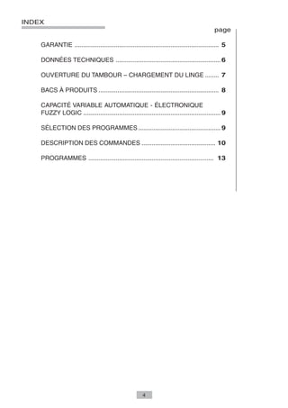 INDEX
                                                                                             page

    GARANTIE .................................................................................... 5

    DONNÉES TECHNIQUES ............................................................. 6

    OUVERTURE DU TAMBOUR – CHARGEMENT DU LINGE ........ 7

    BACS À PRODUITS ...................................................................... 8

    CAPACITÉ VARIABLE AUTOMATIQUE - ÉLECTRONIQUE
    FUZZY LOGIC ................................................................................ 9

    SÉLECTION DES PROGRAMMES ................................................ 9

    DESCRIPTION DES COMMANDES ........................................... 10

    PROGRAMMES ......................................................................... 13




                                                        4
 