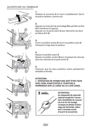 OUVERTURE DU TAMBOUR

                                     1.
                                     Soulever le couvercle A et l’ouvrir complètement. Ouvrir
                                     ensuite le tambour, comme suit :


                                     2.
                                     Appuyer sur le bouton de verrouillage B du portillon arrière
                                     D et maintenez-le appuyé.
                                     Appuyer sur la partie avant C pour décrocher les deux
                                     portillons C et D.
            DU
  LAVE LINGE
 COUVERCLE




                                     3.
                                GE
                               NT
                         VE LIN
                         E AVA




                                     Ouvrir le portillon arrière D. Ouvrir le portillon avant C.
                   DU LA
                   PARTI




                                     Introduire le linge dans le tambour.


                                     4.
                                     Baisser le portillon avant C.
                                     Baisser le portillon arrière D pour encaisser les rainures
                             NT DU




                                     dans les crochets de la porte avant C.
                          LINGE
                       E AVA
                    LAVE
                 PARTI




                                     5.
                                     S’assurer que les deux portillons soient parfaitement
                                     emboîtés et fermés.


                                     ATTENTION:
                                     L´ OPÉRATION DE FERMETURE DOIT ÊTRE FAITE
                             NT DU
                          LINGE




                                     AVEC SOIN, POUR ÉVITER D´ ÉVENTUELS
                       E AVA
                    LAVE




                                     DOMMAGES SUR LE LINGE OU LE LAVE-LINGE.
                 PARTI




                                        2 min.                   ATTENTION :
                                                                 Un dispositif de sécurité
                                                                 spécial empêche l’ouver-
                                                                 ture immédiate du couver-
                                                                 cle à la fin du lavage.
                                                                 Lorsque la phase d’esso-
                             NT DU
                          LINGE




                                                                 rage est terminée, atten-
                       E AVA
                    LAVE




                                                                 dre 2 minutes avant
                 PARTI




                                                                 d’ouvrir le couvercle.




                                                 7
 