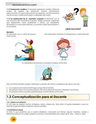 10
EDUCACIÓN ARTÍSTICA CUARTO
1.2 Conceptualización para el Docente
1.1.2 Exploración Auditiva: El docente reproduce sonidos utilizando
audios de objetos de ambientes sonoros previamente
seleccionados sin que los educandos los observen, reconociendo la
fuente sonora y clasificando según cualidades del sonido.
1.1.3 La exploración de la expresión corporal: El docente, con el
uso exclusivo del movimiento corporal, realiza acciones corporales
que representen varias profesiones y oficios. Los estudiantes
levantarán la mano para adivinar y comentan sobre esa profesión y
la actividad.
Ejemplos:
Un pescador con su caña de pescar. Una enfermera tomando la temperatura y administrando
inyecciones.
Un campesino sembrando o cortado la maleza, entre otros.
Esta actividad también puede ir orientada a estados de ánimo o problemas de salud como ser:
 A una persona le duele el estómago porque tiene hambre.
 Una persona tiene mucha prisa porque sufre de molestia estomacal y requiere ir al sanitario.
 Una persona está muy preocupada porque no tiene dinero, entre otros.
¿Qué escuchas?
1.2.1 ¿Qué es el entorno?
Es una serie de objetos, formas, imágenes, olores, colores etc. Que están a nuestro alrededor y que nos
permite poder percibirlo mediante nuestros sentidos.
1.2.2 El Entorno Visual
Es todo lo que podemos ver a nuestro alrededor compuesto por formas, figuras, medidas, colores y
diferentes texturas, los cuales podemos conocer y conceptualizar por medio de la vista. . (Palermo, 2020)
 