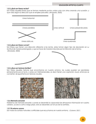 11
EDUCACIÓN ARTÍSTICA CUARTO
1.2.3 ¿Qué son líneas rectas?
Son todas aquellas líneas que se forman mediante puntos unidos unos con otros creando una sucesión, y
que varía según la dirección que se emplee para ellos. (Alvarado, 2022)
Línea horizontal
Líneas paralelas Línea vertical Líneas perpendiculares
Líneas oblicuas Línea quebrada
1.2.4 ¿Que son líneas curvas?
Son líneas que tienen una dirección diferente a las rectas, estas toman algún tipo de desviación en su
rectitud de manera prolongada, y que se hace de manera inducida por la intención de la forma.
(Alvarado, 2022)
1.2.5 ¿Que son texturas táctiles?
Son todas aquellas texturas que encontramos en nuestro entorno, las cuales pueden ser percibidas
primeramente por el tacto, si estas son tridimensionales, es decir tienen una captación visual, entonces se
convierten de igual forma en texturas visuales.
1.2.6 Memoria sensorial
Hablamos de memoria sensorial, cuando se desarrolla la capacidad de almacenar información en nuestro
cerebro, ya sea a corto o largo plazo, esta se desarrolla con el uso de los sentidos.
1.2.7 El entorno sonoro
Son todos los sonidos naturales o artificiales que escuchamos en nuestro entorno. (Cabrera, 2021)
 