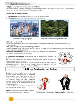 12
EDUCACIÓN ARTÍSTICA CUARTO
1.2.8 ¿Qué son paisajes sonoros y cómo se clasifican?
El Paisaje Sonoro lo conforman todos aquellos sonidos que son característicos de un lugar, propios de un
momento o de una determinada actividad. (Cabrera, 2021)
1.2.9 Los tipos de paisajes sonoros.
1. Paisajes rurales: son aquellos que se producen en ámbitos rurales.
2. Paisajes urbanos: son los que se producen en las ciudades.
Paisaje Urbano (Tegucigalpa) Paisaje Rural (Sierra de Agalta, Olancho)
1.2.10 ¿Qué es el sonido?
Es todo lo que percibe nuestro oído producidas por cualquier tipo de objeto, animales, personas, etc.
. (Vasco, 2022)
1.2.11 ¿Qué se entiende por sonidos desagradables?
Cuando el sonido no es agradable, se llama “Ruido” y puede producir por su intensidad o prolongación
temporal contaminación acústica.
Los sonidos desagradables: (Ruido) es un sonido no deseado o que interfiere
con alguna actividad o con el descanso.
La contaminación acústica: se entiende por un exceso muy elevado de
ruidos.
Hay ruidos naturales como el que producen los truenos, pero la mayoría son
producto de la acción humana.
Los ruidos perturban el proceso de comunicación humana y pueden llegar a
ser peligrosos para la salud ya que pueden provocar: sordera, dolor de
cabeza y problemas psicológicos. . (Vasco, 2022)
1.2.12 Las Cualidades del Sonido
Voz femenina (Voz aguda) Voz masculina (Voz Grave)
Cualquier sonido sencillo, como una nota
musical, puede describirse en su totalidad
especificando tres características de su
percepción: el tono, la intensidad y el timbre.
Un aspecto importante que debemos
conocer para sensibilizar nuestros oídos a la
escucha activa es la identificación de las
cualidades sonoras:
La altura o tono, la intensidad, la duración o
ritmo y el timbre. (Vasco, 2022)
Altura: cualidad del sonido que nos permite
diferenciar sonidos graves y agudos.
 