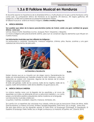 17
EDUCACIÓN ARTÍSTICA CUARTO
El docente expone la importancia de la diversidad étnica y multicultural con la que cuenta Honduras como
como país. La composición étnica de Honduras es la siguiente; 2% blancos, 3% negros garífunas, 6%
indígenas y el 90% de la población es predominantemente mestiza.
El folklore musical se ordena en Música Indígena, Criolla o mestiza y Negroide.
A. MÚSICA INDIGENA
Son pueblos que datan de la época precolombina (antes de Colon), existe una gran cantidad de grupos
étnicos como son:
Lencas, Maya-Chortis, Tawahkas o sumos, Jicaques, Pech, Tolupanes y Misquitos.
La música indígena está prácticamente extinta, pero aun se conservan algunos elementos que influyen en
nuestra música.
Los Instrumentos musicales que han utilizado los indígenas :
La sambumbia o caramba, Sacabuche, maracas indígenas, chirimía, pitos, flautas, ocarinas y una gran
variedad de instrumentos de percusión.
Existen danzas que en su mayoría son de origen Lenca. Generalmente los
bailes son acompañados por melodías simples al violín, tambores, y pitos, los
danzantes se cubren con mascaras. Algunas de las danzas de la cultura
indígena se pueden mencionar:
El baile del garrobo, baile de las coronas, baile de los negritos, baile de la
jugada, baile del bandereo, baile de los diablitos, los guancascos, etc.
B. MÚSICA CRIOLLA O MESTIZA
La música mestiza nace con la llegada de los españoles y el cruce de
españoles con indios, es altamente rica en su estructura melódica y su canto
posee una temática poética adquiriendo ciertos modismos en el lenguaje.
Los Instrumentos musicales criollos son:
La guitara, marimba, acordeón, requinto, maracas, tambores, etc.
Se cuenta con un repertorio de canciones muy variado, entre los que se mencionan: Flores de Mime, Adiós
Garcita Morena, La Valona, El Candú, El Pitero, Sensible Despedida, Torito Pinto, Sos un Ángel, entre otras.
De esta área étnica son las siguientes danzas: El Torito Pinto, el Guapango Chorotega, El Zapateado, El
Zopilote, El fandango, Palito Verde, Sos un Ángel, La Mazurca, La Varsovia, El Sueñito, etc. (García, 2019)
1.3.6 El Folklore Musical en Honduras
La Caramba y Sacabuche El pito
 