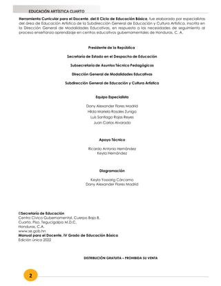 2
EDUCACIÓN ARTÍSTICA CUARTO
Herramienta Curricular para el Docente, del II Ciclo de Educación Básica, fue elaborado por especialistas
del área de Educación Artística de la Subdirección General de Educación y Cultura Artística, inscrita en
la Dirección General de Modalidades Educativas, en respuesta a las necesidades de seguimiento al
proceso enseñanza aprendizaje en centros educativos gubernamentales de Honduras, C. A.
Presidente de la República
Secretaría de Estado en el Despacho de Educación
Subsecretaría de Asuntos Técnico Pedagógicos
Dirección General de Modalidades Educativas
Subdirección General de Educación y Cultura Artística
Equipo Especialista
Dany Alexander Flores Madrid
Hilda Mariela Rosales Zuniga
Luis Santiago Rojas Reyes
Juan Carlos Alvarado
Apoyo Técnico
Ricardo Antonio Hernández
Keyla Hernández
Diagramación
Keyla Yossarig Cárcamo
Dany Alexander Flores Madrid
DISTRIBUCIÓN GRATUITA – PROHIBIDA SU VENTA
©Secretaría de Educación
Centro Cívico Gubernamental, Cuerpo Bajo B,
Cuarto, Piso, Tegucigalpa M.D.C,
Honduras, C.A.
www.se.gob.hn
Manual para el Docente, IV Grado de Educación Básica
Edición única 2022
 